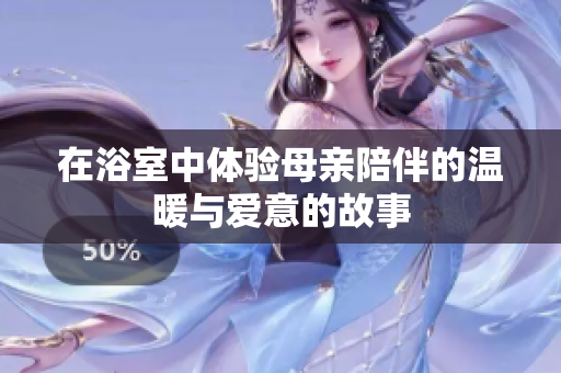 在浴室中体验母亲陪伴的温暖与爱意的故事