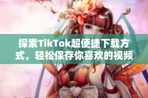 探索TikTok超便捷下载方式，轻松保存你喜欢的视频内容
