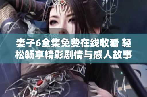 妻子6全集免费在线收看 轻松畅享精彩剧情与感人故事