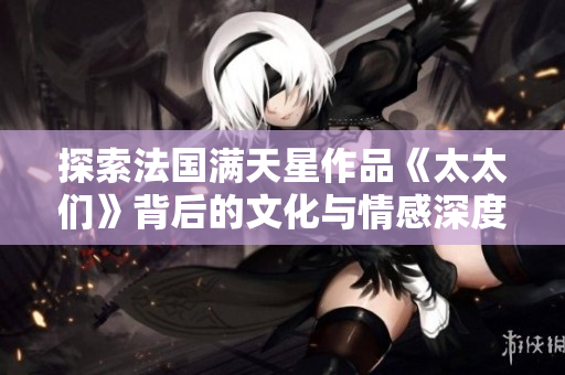 探索法国满天星作品《太太们》背后的文化与情感深度