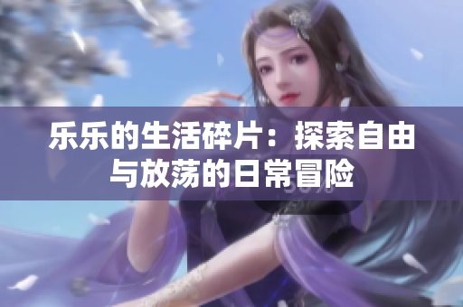 乐乐的生活碎片：探索自由与放荡的日常冒险