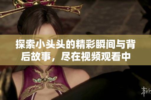探索小头头的精彩瞬间与背后故事，尽在视频观看中