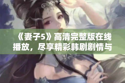 《妻子5》高清完整版在线播放，尽享精彩韩剧剧情与情感纠葛