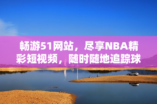 畅游51网站，尽享NBA精彩短视频，随时随地追踪球星动态