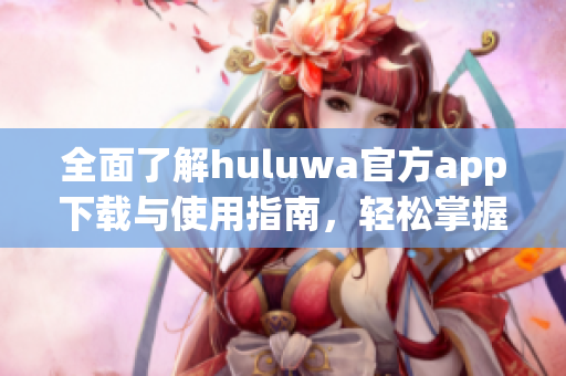 全面了解huluwa官方app下载与使用指南，轻松掌握最新功能信息
