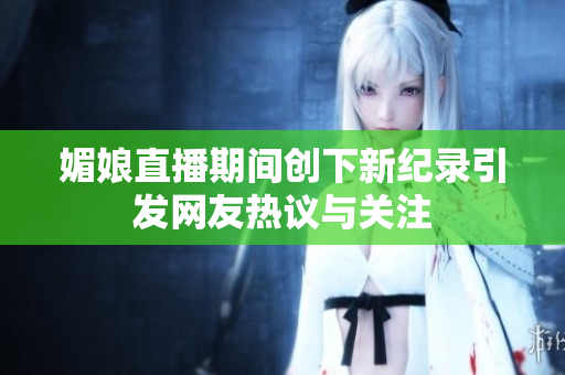 媚娘直播期间创下新纪录引发网友热议与关注