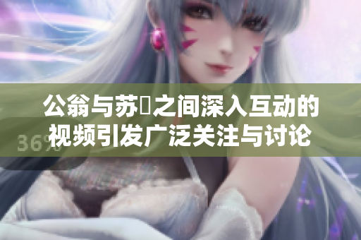 公翁与苏玥之间深入互动的视频引发广泛关注与讨论
