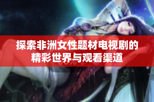 探索非洲女性题材电视剧的精彩世界与观看渠道
