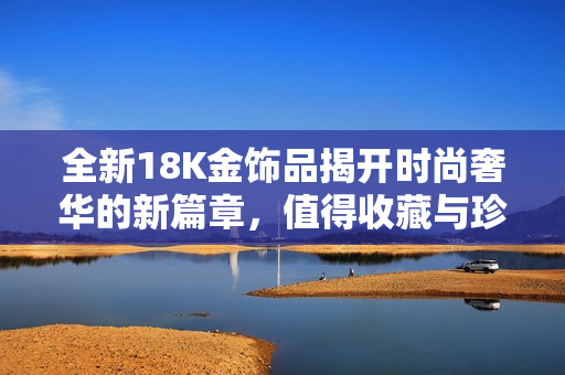 全新18K金饰品揭开时尚奢华的新篇章，值得收藏与珍爱