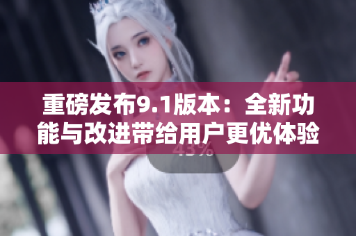 重磅发布9.1版本：全新功能与改进带给用户更优体验