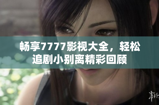 畅享7777影视大全，轻松追剧小别离精彩回顾