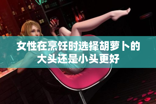 女性在烹饪时选择胡萝卜的大头还是小头更好