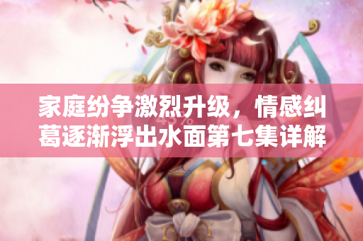 家庭纷争激烈升级，情感纠葛逐渐浮出水面第七集详解