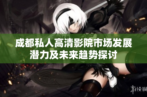 成都私人高清影院市场发展潜力及未来趋势探讨