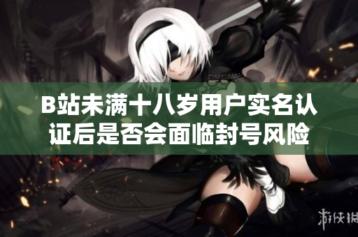 B站未满十八岁用户实名认证后是否会面临封号风险