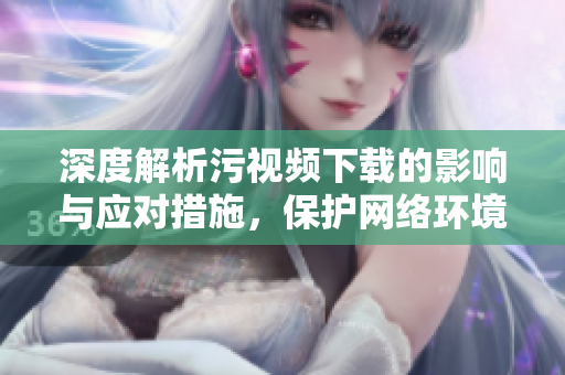 深度解析污视频下载的影响与应对措施，保护网络环境的重要性