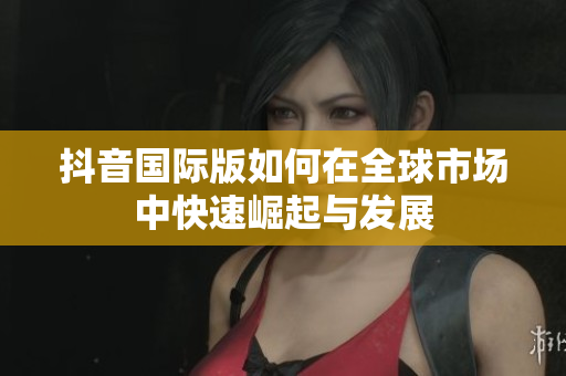抖音国际版如何在全球市场中快速崛起与发展
