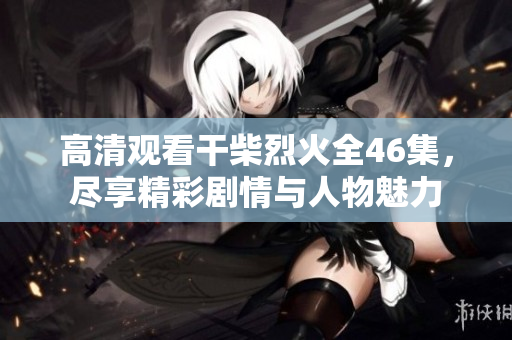 高清观看干柴烈火全46集，尽享精彩剧情与人物魅力