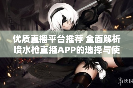 优质直播平台推荐 全面解析喷水枪直播APP的选择与使用