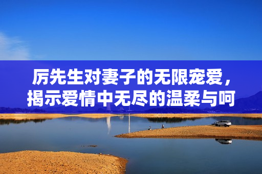 厉先生对妻子的无限宠爱，揭示爱情中无尽的温柔与呵护