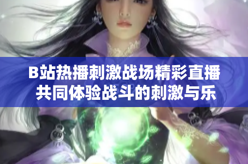 B站热播刺激战场精彩直播 共同体验战斗的刺激与乐趣