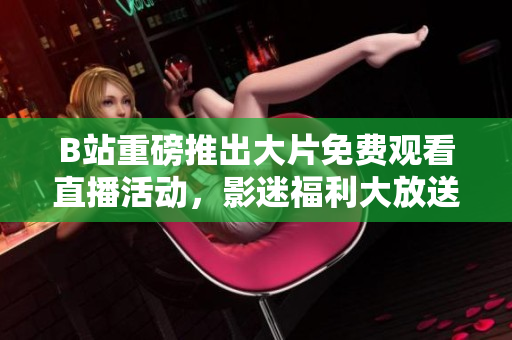 B站重磅推出大片免费观看直播活动，影迷福利大放送