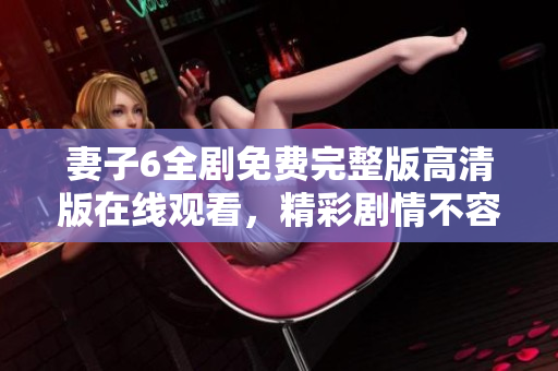 妻子6全剧免费完整版高清版在线观看，精彩剧情不容错过