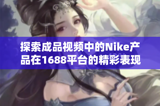 探索成品视频中的Nike产品在1688平台的精彩表现