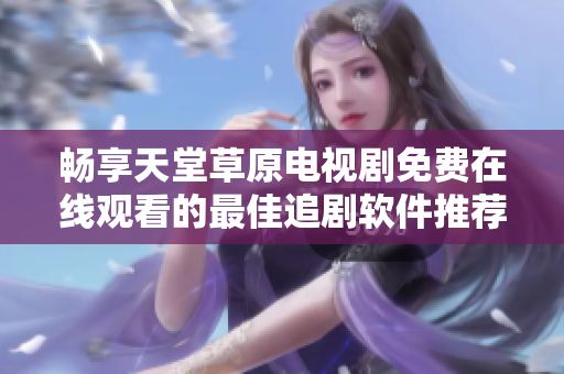 畅享天堂草原电视剧免费在线观看的最佳追剧软件推荐