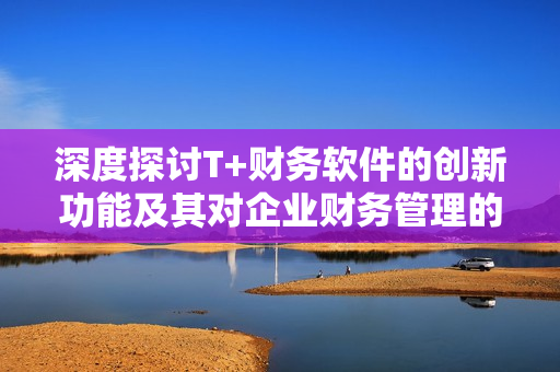深度探讨T+财务软件的创新功能及其对企业财务管理的影响