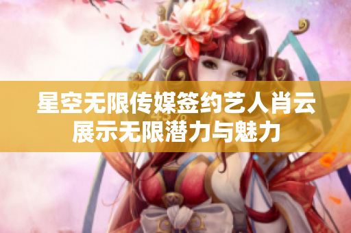 星空无限传媒签约艺人肖云展示无限潜力与魅力