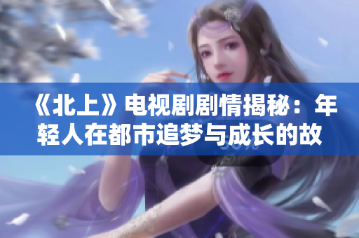 《北上》电视剧剧情揭秘：年轻人在都市追梦与成长的故事探寻