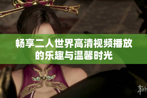 畅享二人世界高清视频播放的乐趣与温馨时光