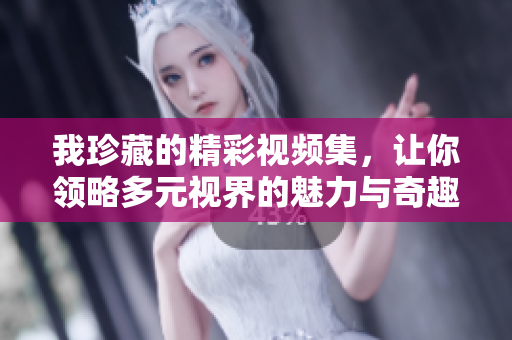 我珍藏的精彩视频集，让你领略多元视界的魅力与奇趣