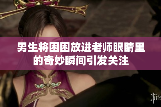 男生将困困放进老师眼睛里的奇妙瞬间引发关注