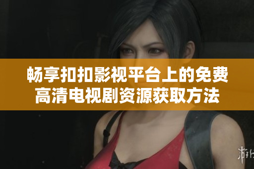 畅享扣扣影视平台上的免费高清电视剧资源获取方法