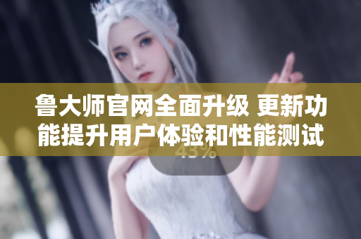 鲁大师官网全面升级 更新功能提升用户体验和性能测试精准度