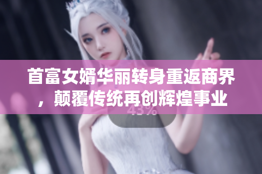 首富女婿华丽转身重返商界，颠覆传统再创辉煌事业