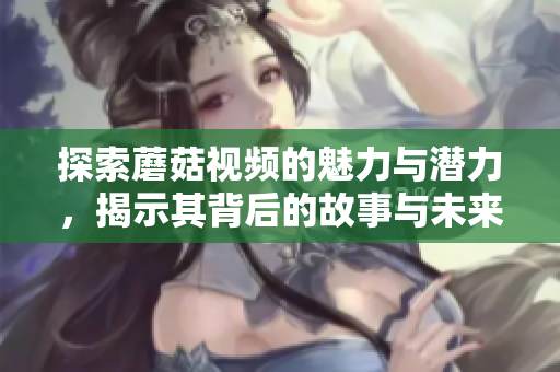 探索蘑菇视频的魅力与潜力，揭示其背后的故事与未来方向