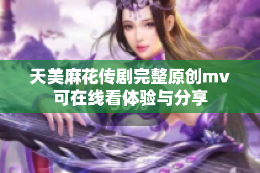 天美麻花传剧完整原创mv可在线看体验与分享