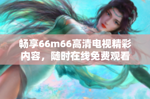 畅享66m66高清电视精彩内容，随时在线免费观看