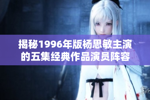 揭秘1996年版杨思敏主演的五集经典作品演员阵容