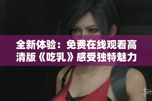 全新体验：免费在线观看高清版《吃乳》感受独特魅力与风采