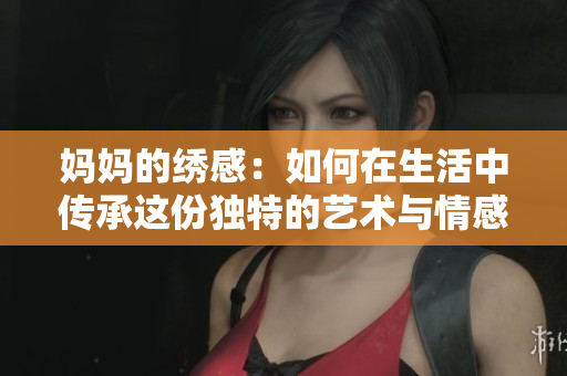 妈妈的绣感：如何在生活中传承这份独特的艺术与情感
