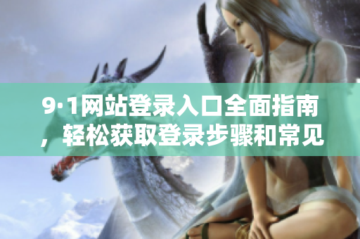 9·1网站登录入口全面指南，轻松获取登录步骤和常见问题解答