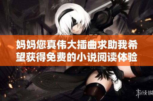 妈妈您真伟大插曲求助我希望获得免费的小说阅读体验