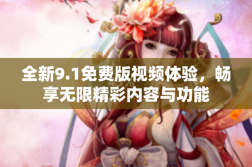 全新9.1免费版视频体验，畅享无限精彩内容与功能