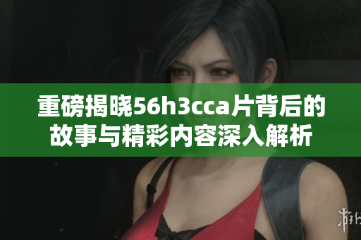 重磅揭晓56h3cca片背后的故事与精彩内容深入解析