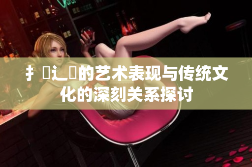 扌喿辶畐的艺术表现与传统文化的深刻关系探讨