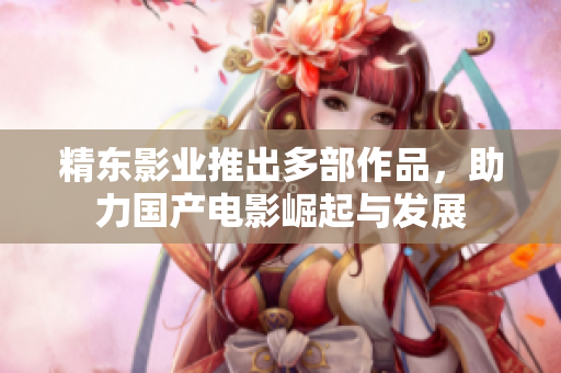 精东影业推出多部作品，助力国产电影崛起与发展
